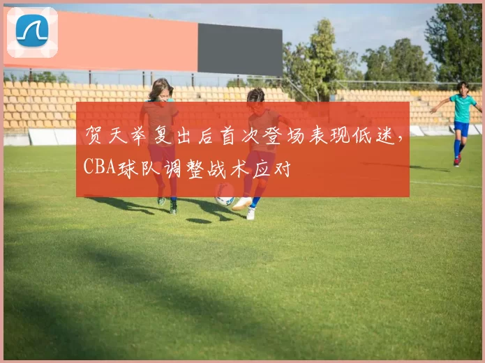 贺天举复出后首次登场表现低迷，CBA球队调整战术应对