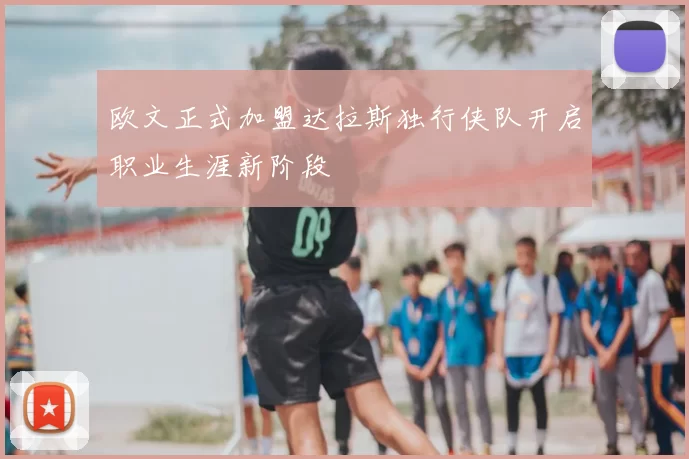 欧文正式加盟达拉斯独行侠队开启职业生涯新阶段