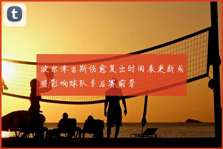 波尔津吉斯伤愈复出时间表更新或将影响球队季后赛前景