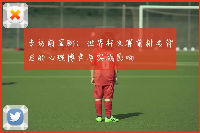 专访前国脚：世界杯决赛前排名背后的心理博弈与实战影响