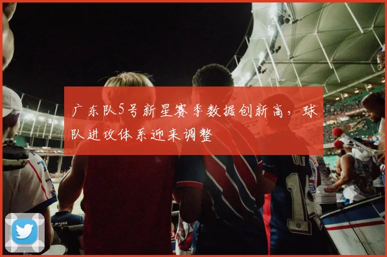 广东队5号新星赛季数据创新高，球队进攻体系迎来调整