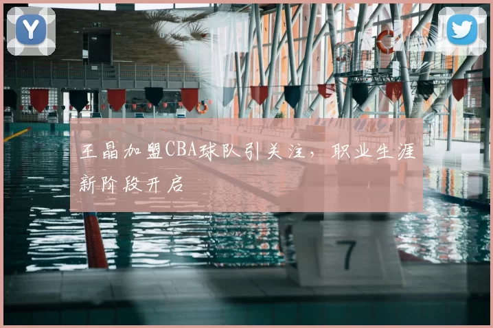 王晶加盟CBA球队引关注，职业生涯新阶段开启