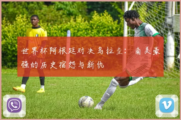 世界杯阿根廷对决乌拉圭：南美豪强的历史宿怨与新仇