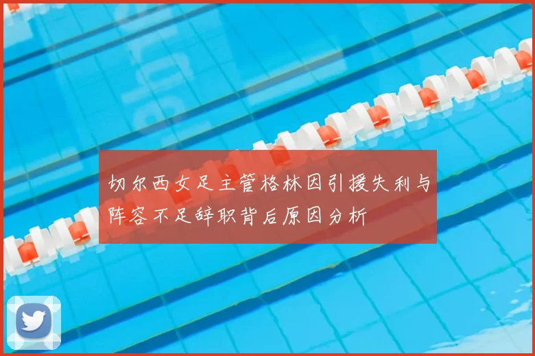 切尔西女足主管格林因引援失利与阵容不足辞职背后原因分析