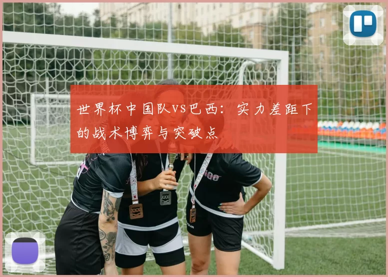 世界杯中国队vs巴西：实力差距下的战术博弈与突破点