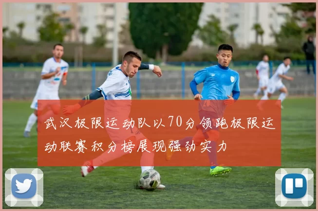 武汉极限运动队以70分领跑极限运动联赛积分榜展现强劲实力