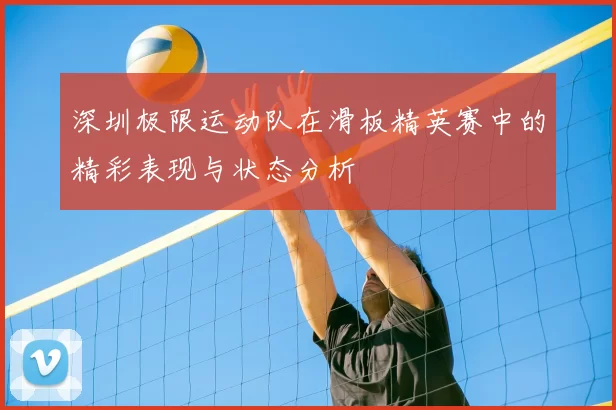 深圳极限运动队在滑板精英赛中的精彩表现与状态分析