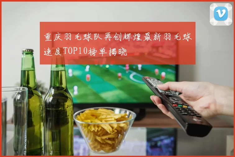 重庆羽毛球队再创辉煌最新羽毛球速度TOP10榜单揭晓