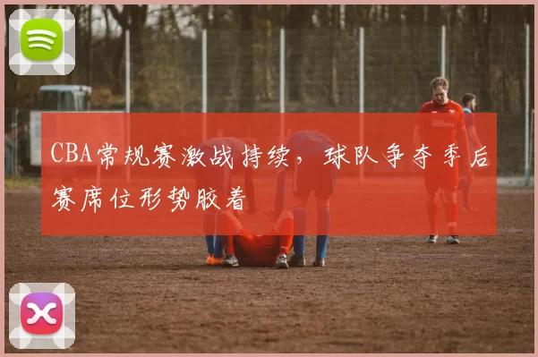 CBA常规赛激战持续，球队争夺季后赛席位形势胶着