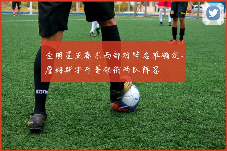 全明星正赛东西部对阵名单确定，詹姆斯字母哥领衔两队阵容