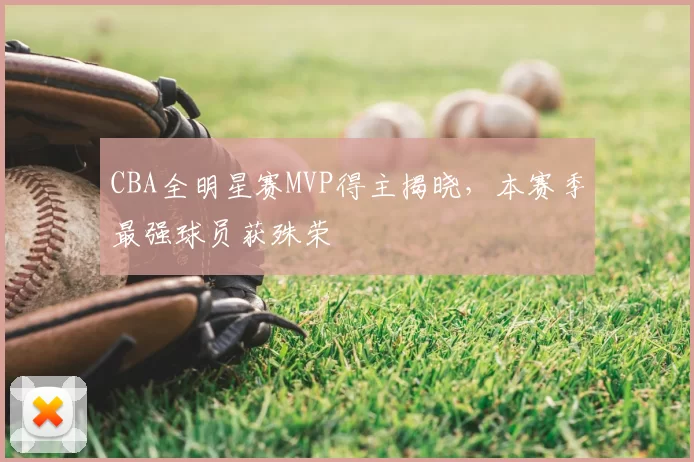 CBA全明星赛MVP得主揭晓,本赛季最强球员获殊荣