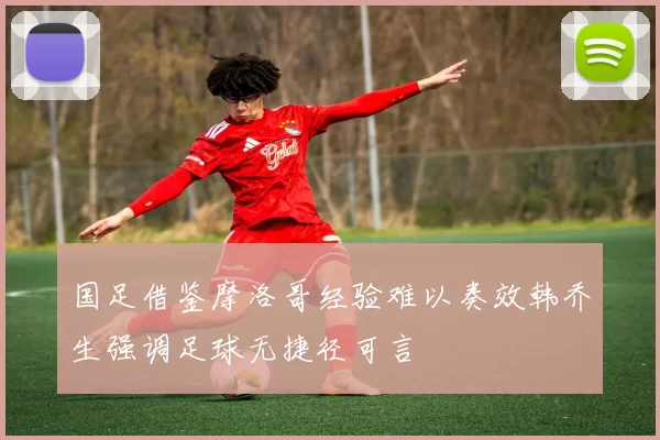 国足借鉴摩洛哥经验难以奏效韩乔生强调足球无捷径可言