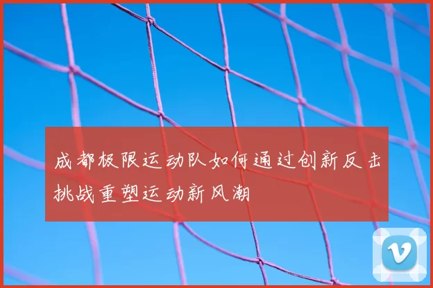 成都极限运动队如何通过创新反击挑战重塑运动新风潮