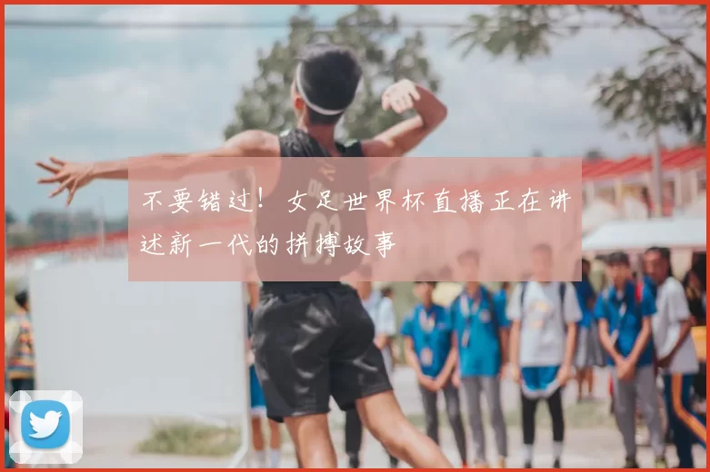 不要错过!女足世界杯直播正在讲述新一代的拼搏故事