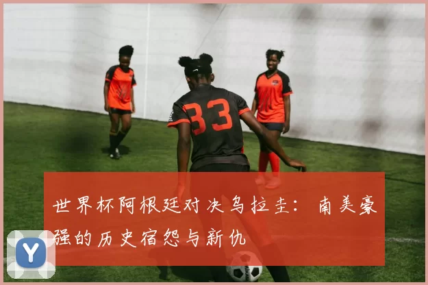 世界杯阿根廷对决乌拉圭：南美豪强的历史宿怨与新仇