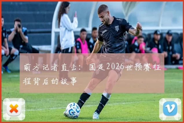 前方记者直击：国足2026世预赛征程背后的故事