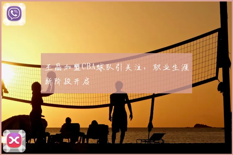 王晶加盟CBA球队引关注，职业生涯新阶段开启