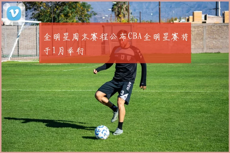 全明星周末赛程公布CBA全明星赛将于1月举行