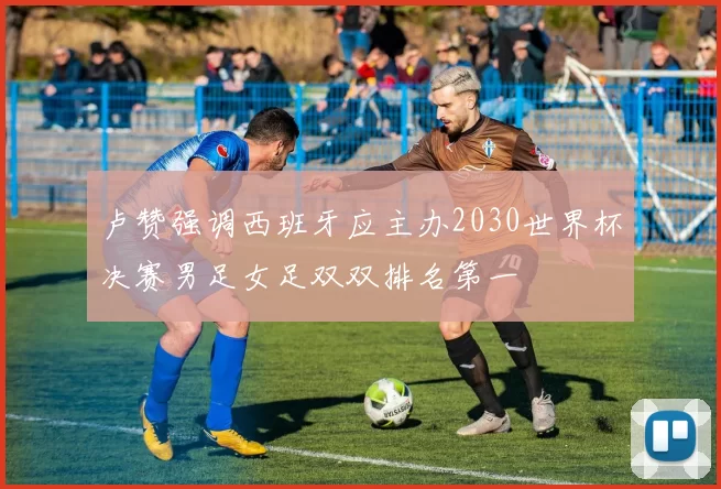卢赞强调西班牙应主办2030世界杯决赛男足女足双双排名第一