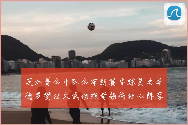 芝加哥公牛队公布新赛季球员名单德罗赞拉文武切维奇领衔核心阵容
