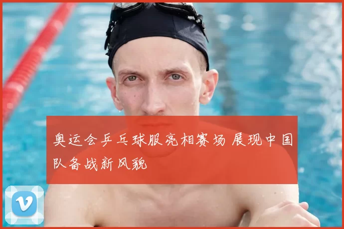 奥运会乒乓球服亮相赛场 展现中国队备战新风貌