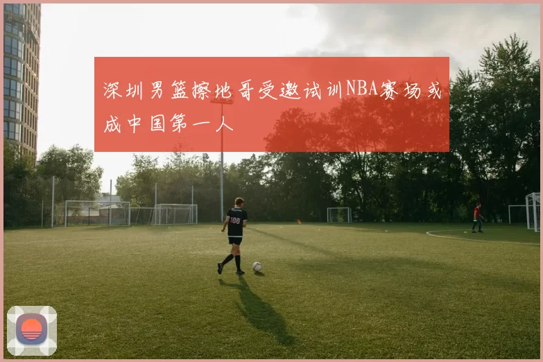 深圳男篮擦地哥受邀试训NBA赛场或成中国第一人