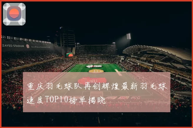 重庆羽毛球队再创辉煌最新羽毛球速度TOP10榜单揭晓