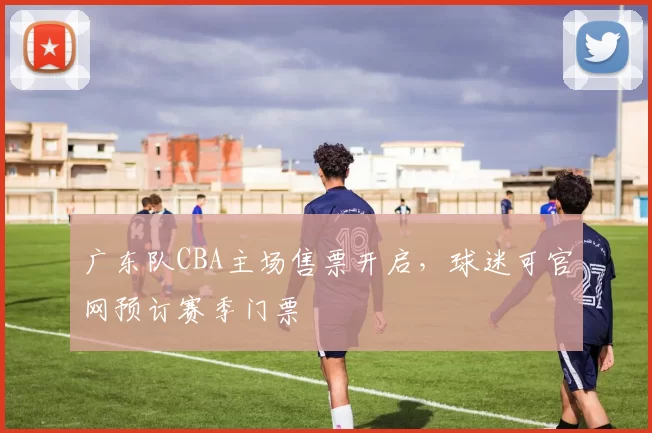 广东队CBA主场售票开启，球迷可官网预订赛季门票