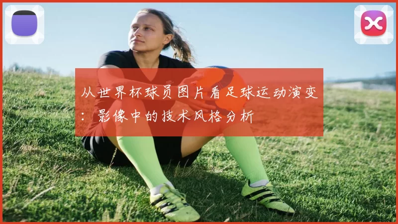 从世界杯球员图片看足球运动演变:影像中的技术风格分析