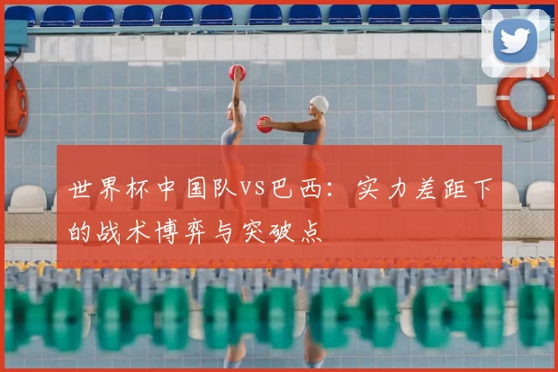 世界杯中国队vs巴西：实力差距下的战术博弈与突破点