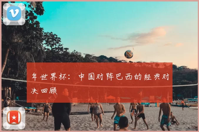 年世界杯：中国对阵巴西的经典对决回顾