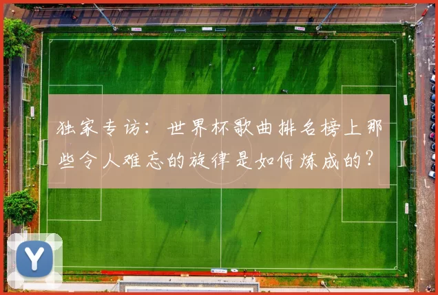 独家专访：世界杯歌曲排名榜上那些令人难忘的旋律是如何炼成的？