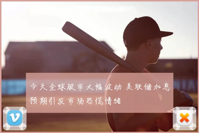 今天全球股市大幅波动 美联储加息预期引发市场恐慌情绪