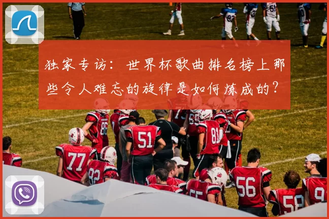 独家专访：世界杯歌曲排名榜上那些令人难忘的旋律是如何炼成的？