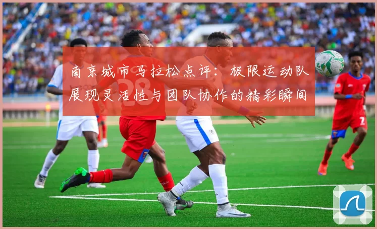 南京城市马拉松点评：极限运动队展现灵活性与团队协作的精彩瞬间