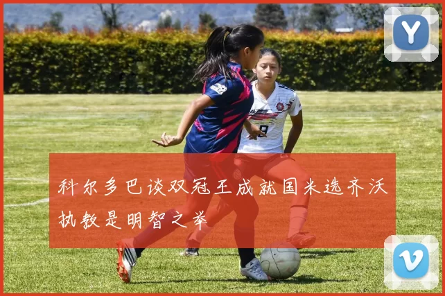科尔多巴谈双冠王成就国米选齐沃执教是明智之举