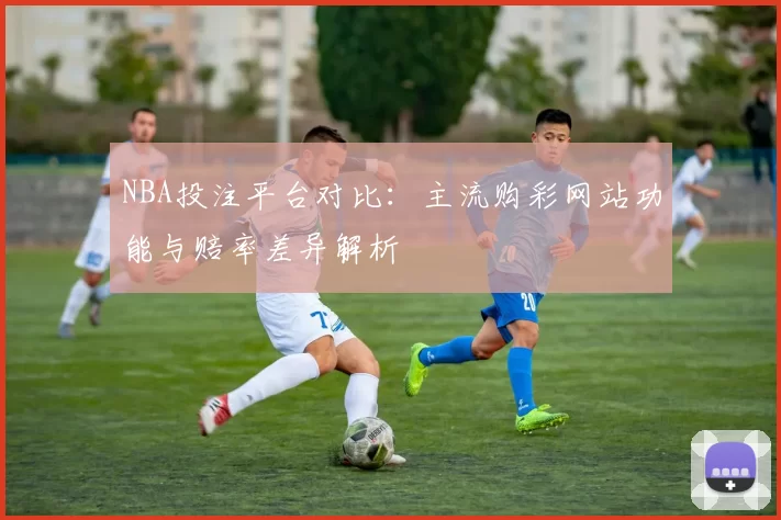 NBA投注平台对比：主流购彩网站功能与赔率差异解析