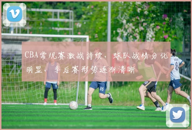 CBA常规赛激战持续，球队战绩分化明显，季后赛形势逐渐清晰