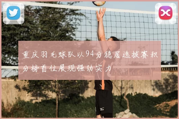 重庆羽毛球队以94分稳居选拔赛积分榜首位展现强劲实力