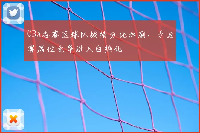 CBA各赛区球队战绩分化加剧，季后赛席位竞争进入白热化
