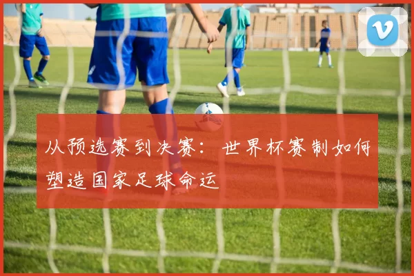 从预选赛到决赛：世界杯赛制如何塑造国家足球命运