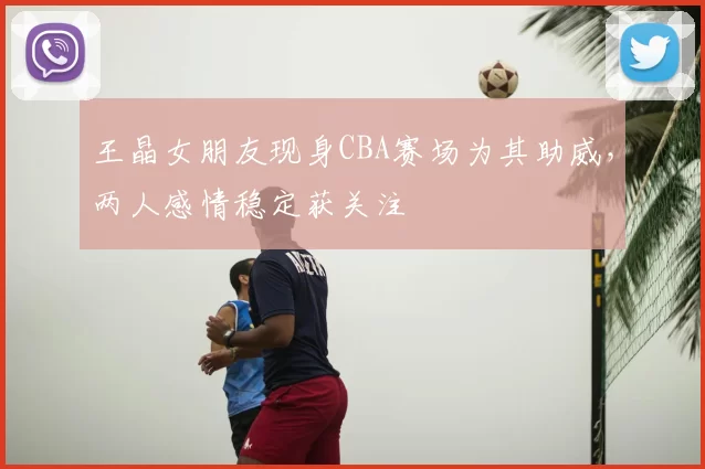 王晶女朋友现身CBA赛场为其助威，两人感情稳定获关注