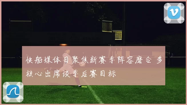 快船媒体日聚焦新赛季阵容磨合 多核心出席谈季后赛目标