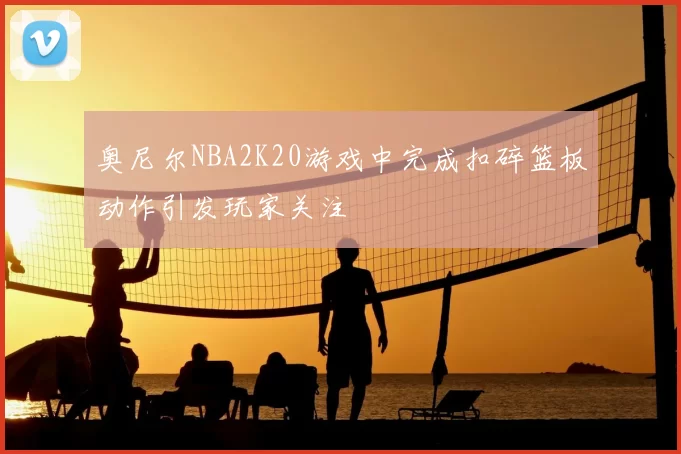 奥尼尔NBA2K20游戏中完成扣碎篮板动作引发玩家关注