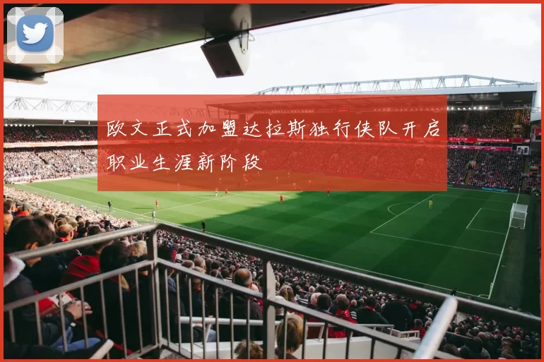 欧文正式加盟达拉斯独行侠队开启职业生涯新阶段