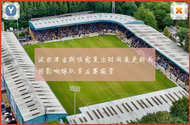 波尔津吉斯伤愈复出时间表更新或将影响球队季后赛前景