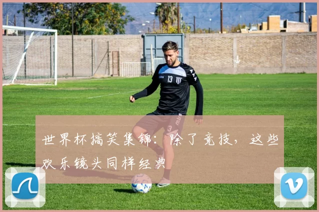 世界杯搞笑集锦：除了竞技，这些欢乐镜头同样经典