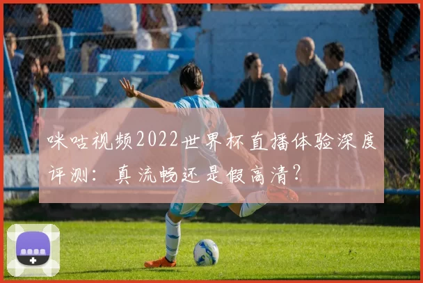 咪咕视频2022世界杯直播体验深度评测：真流畅还是假高清？