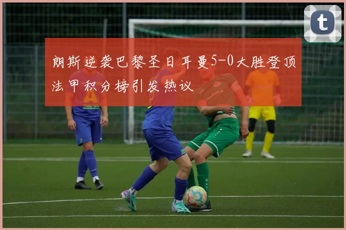 朗斯逆袭巴黎圣日耳曼5-0大胜登顶法甲积分榜引发热议