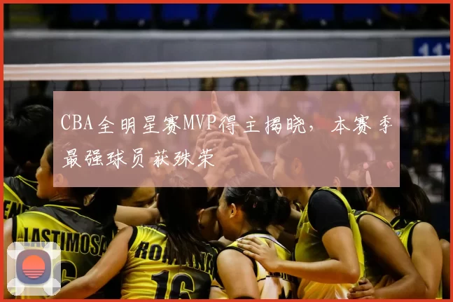 CBA全明星赛MVP得主揭晓,本赛季最强球员获殊荣